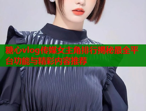 糖心vlog传媒女主角排行揭秘最全平台功能与精彩内容推荐