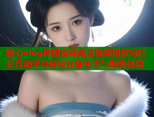 糖心vlog传媒官网高清视频播放与社交互动平台轻松分享生活与购物体验 糖心vlog传媒官网高清视频播放与社交互动平台轻松分享生活与购物体验
