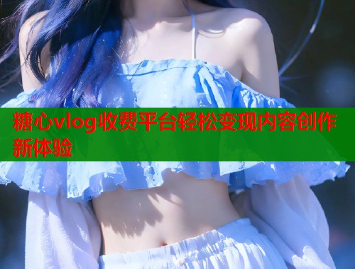 糖心vlog收费平台轻松变现内容创作新体验