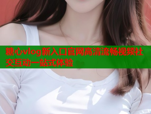 糖心vlog新入口官网高清流畅视频社交互动一站式体验