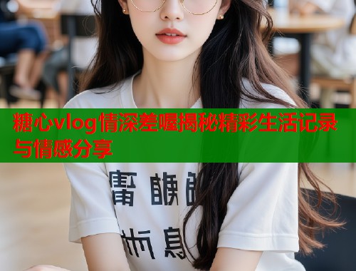 糖心vlog情深差喔揭秘精彩生活记录与情感分享
