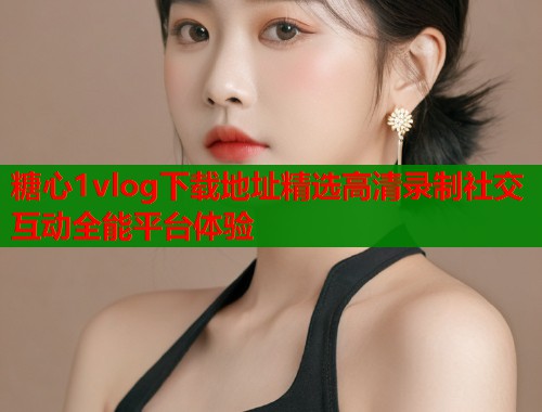 糖心1vlog下载地址精选高清录制社交互动全能平台体验 糖心1vlog下载地址精选高清录制社交互动全能平台体验