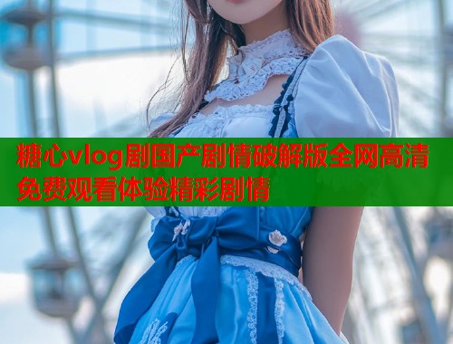 糖心vlog剧国产剧情破解版全网高清免费观看体验精彩剧情 糖心vlog剧国产剧情破解版全网高清免费观看体验精彩剧情