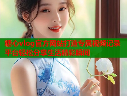 糖心vlog官方网站打造专属视频记录平台轻松分享生活精彩瞬间