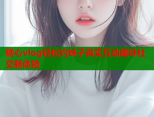 糖心vlog轻松约妹子真实互动趣味社交新体验