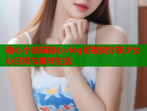 糖心小晗猫糖心vlog短视频分享少女心日常与趣味生活