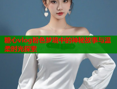 糖心vlog粉色梦境中的神秘故事与温柔时光探索