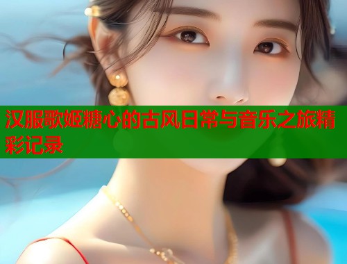汉服歌姬糖心的古风日常与音乐之旅精彩记录