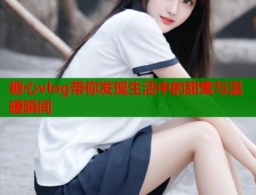 糖心vlog带你发现生活中的甜蜜与温暖瞬间