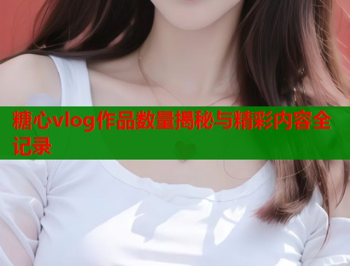 糖心vlog作品数量揭秘与精彩内容全记录