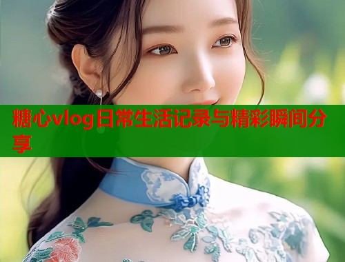 糖心vlog日常生活记录与精彩瞬间分享