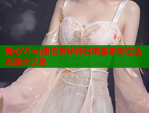 糖心Vlog唐伯虎幼师日常趣事与生活点滴全记录