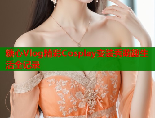 糖心Vlog精彩Cosplay变装秀萌趣生活全记录