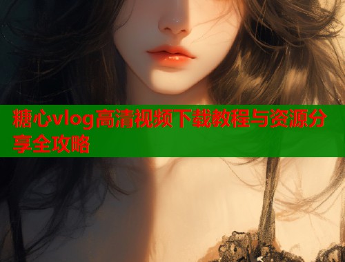 糖心vlog高清视频下载教程与资源分享全攻略